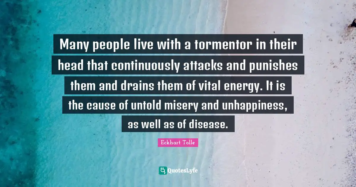 Many people live with a tormentor in their head that continuously attacks and punishes them and drains them of vital energy. It is the cause of untold misery and unhappiness, as well as of disease.