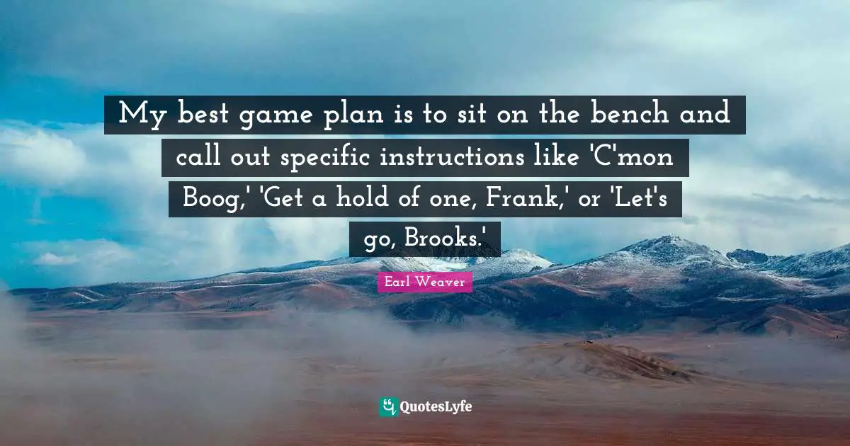 My best game plan is to sit on the bench and call out specific instructions like 'C'mon Boog,' 'Get a hold of one, Frank,' or 'Let's go, Brooks.'