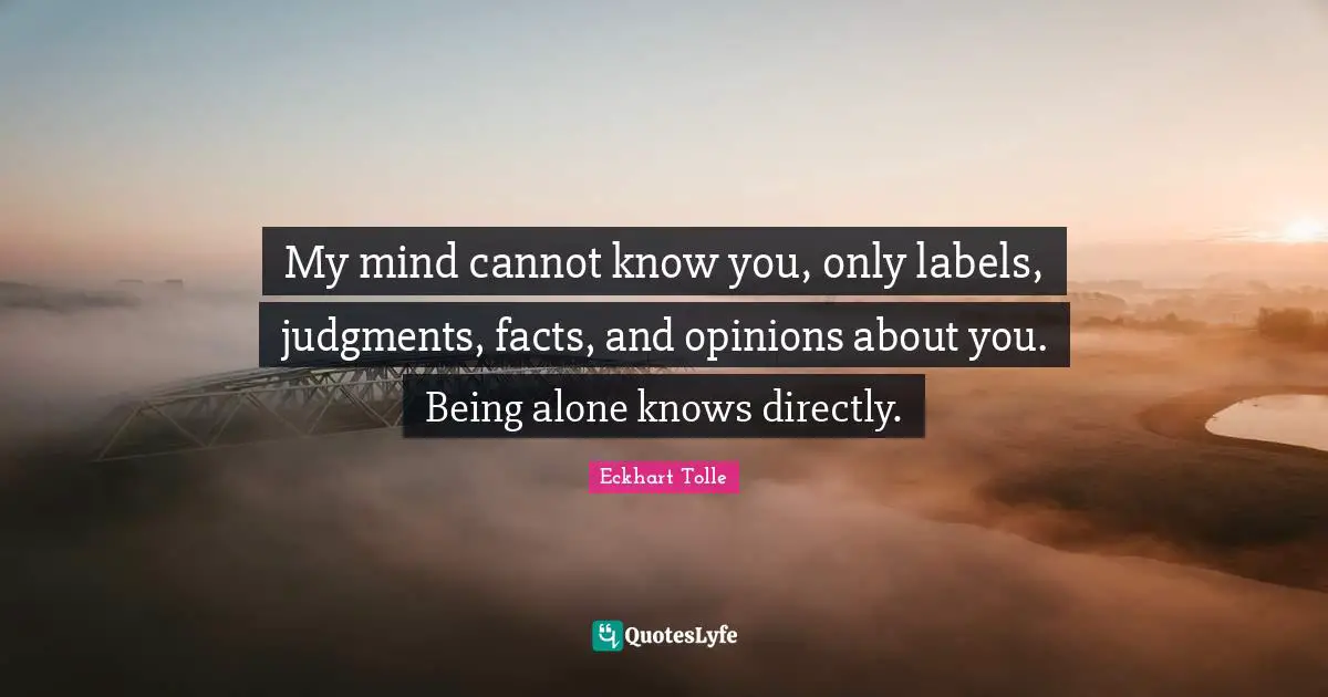My mind cannot know you, only labels, judgments, facts, and opinions about you. Being alone knows directly.