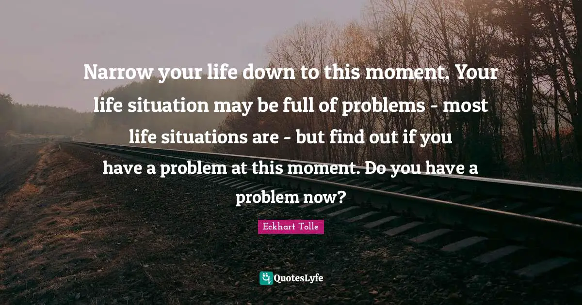 Narrow your life down to this moment. Your life situation may be full of problems - most life situations are - but find out if you have a problem at this moment. Do you have a problem now?