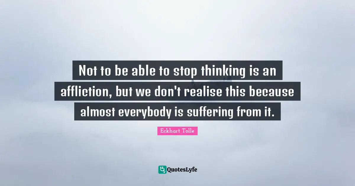 Not to be able to stop thinking is an affliction, but we don't realise this because almost everybody is suffering from it.