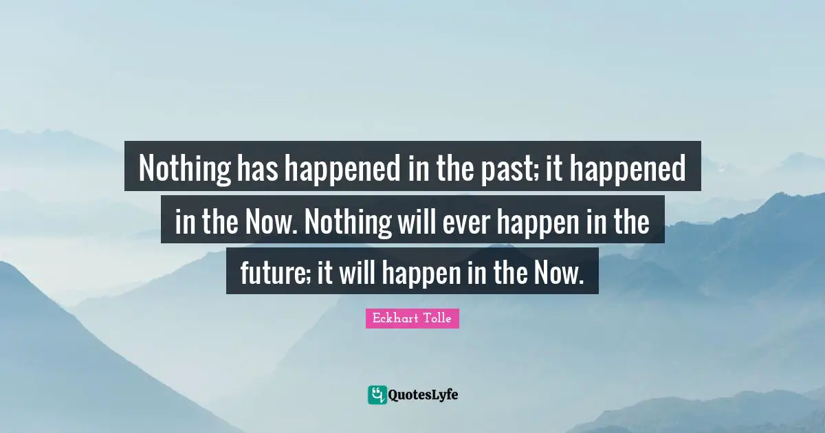 Nothing has happened in the past; it happened in the Now. Nothing will ever happen in the future; it will happen in the Now.