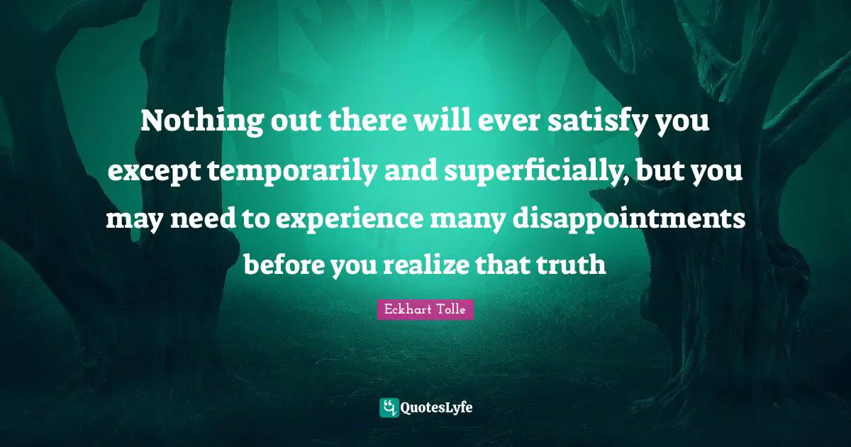 Nothing out there will ever satisfy you except temporarily and superficially, but you may need to experience many disappointments before you realize that truth