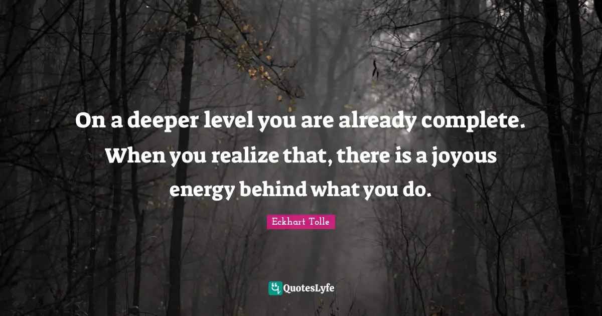 On a deeper level you are already complete. When you realize that, there is a joyous energy behind what you do.