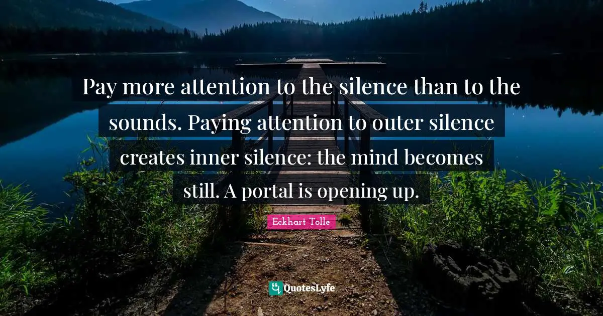 Pay more attention to the silence than to the sounds. Paying attention to outer silence creates inner silence: the mind becomes still. A portal is opening up.
