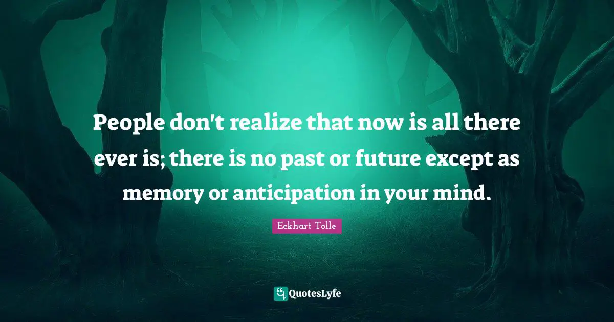 People don't realize that now is all there ever is; there is no past or future except as memory or anticipation in your mind.