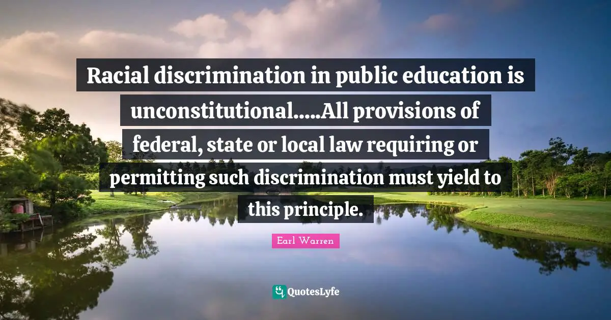Earl Warren Quotes: "Racial discrimination in public education is unconstitutional.....All provisions of federal, state or local law requiring or permitting such discrimination must yield to this principle."