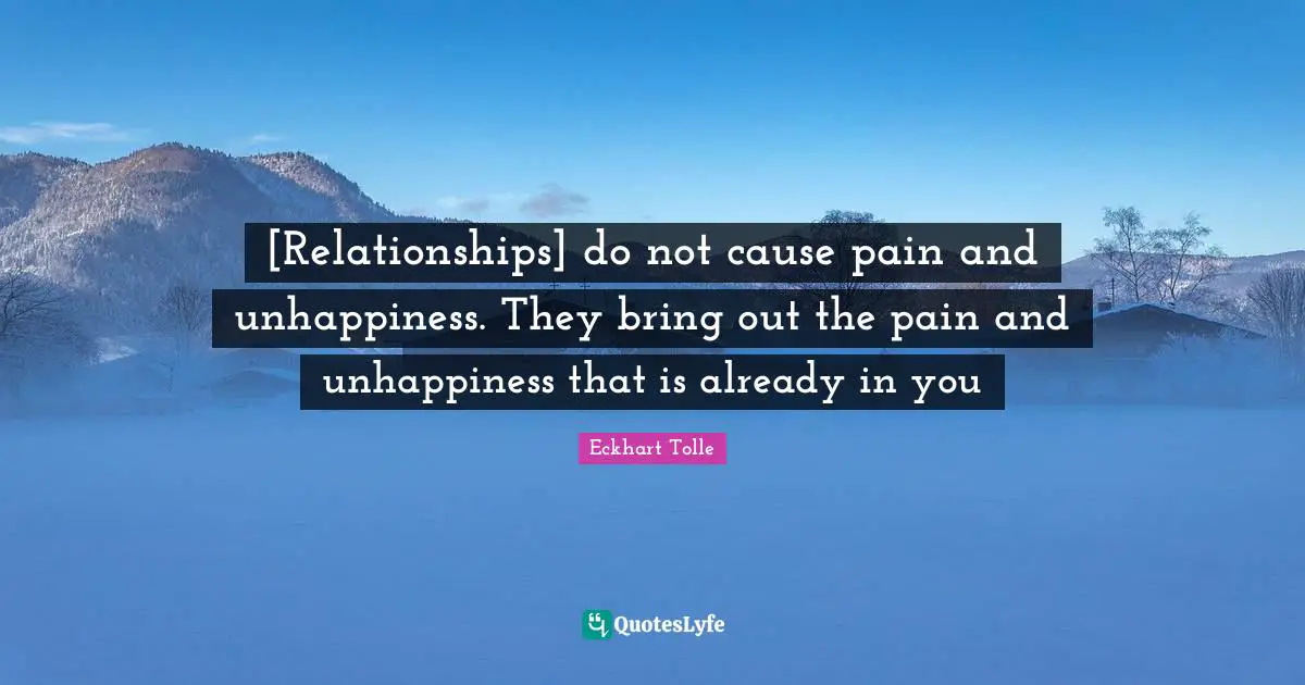 [Relationships] do not cause pain and unhappiness. They bring out the pain and unhappiness that is already in you