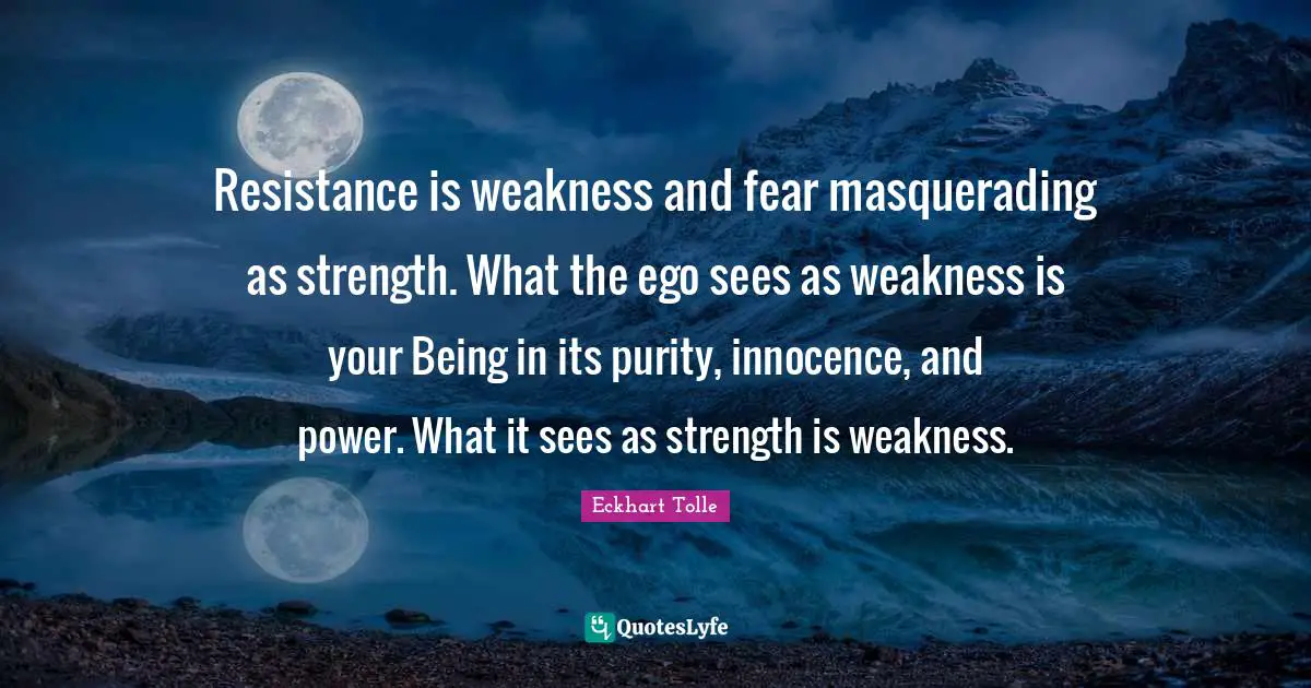 Resistance is weakness and fear masquerading as strength. What the ego sees as weakness is your Being in its purity, innocence, and power. What it sees as strength is weakness.