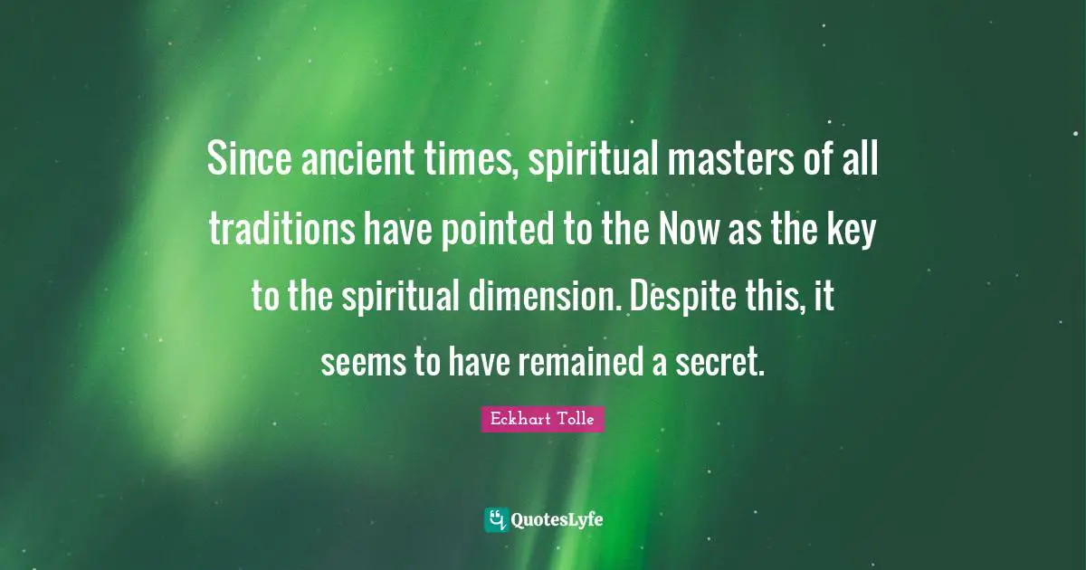 Since ancient times, spiritual masters of all traditions have pointed to the Now as the key to the spiritual dimension. Despite this, it seems to have remained a secret.