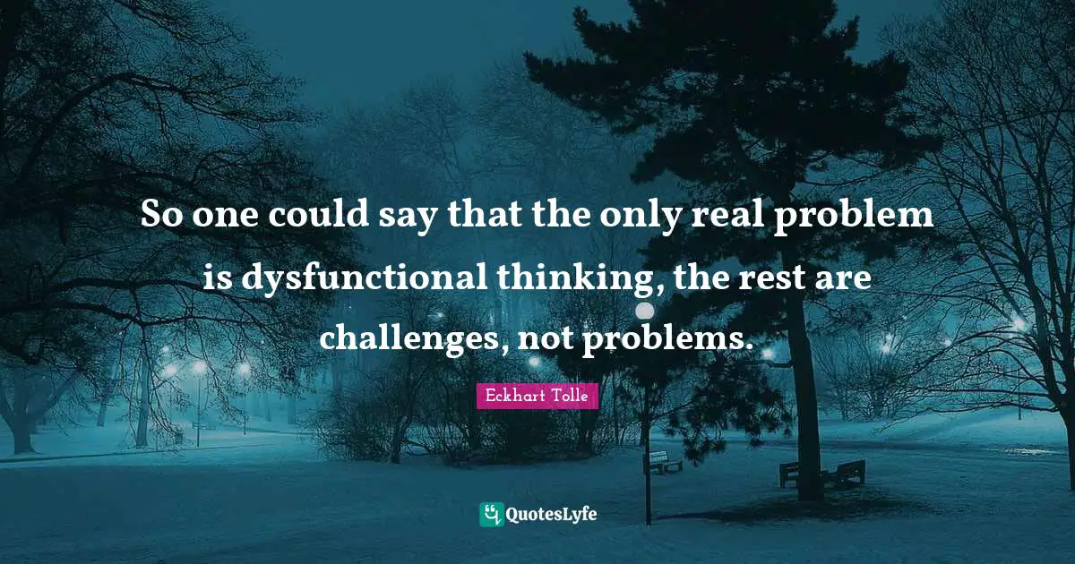 So one could say that the only real problem is dysfunctional thinking, the rest are challenges, not problems.