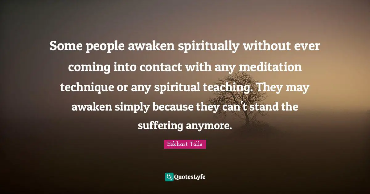 Some people awaken spiritually without ever coming into contact with any meditation technique or any spiritual teaching. They may awaken simply because they can't stand the suffering anymore.