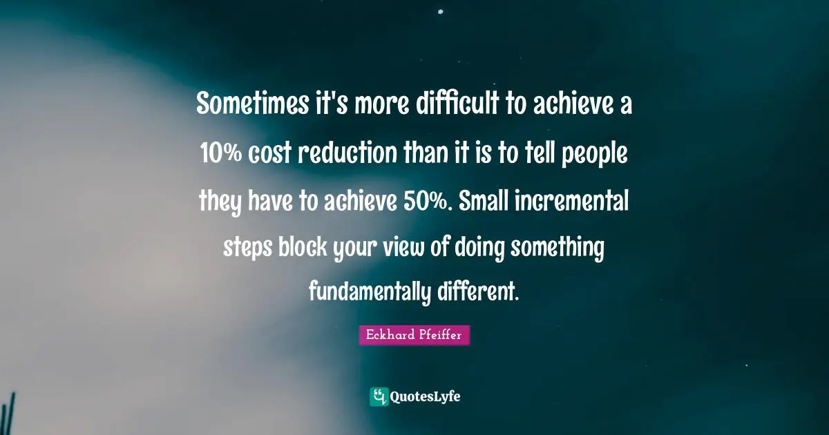 Sometimes it's more difficult to achieve a 10% cost reduction than it is to tell people they have to achieve 50%. Small incremental steps block your view of doing something fundamentally different.