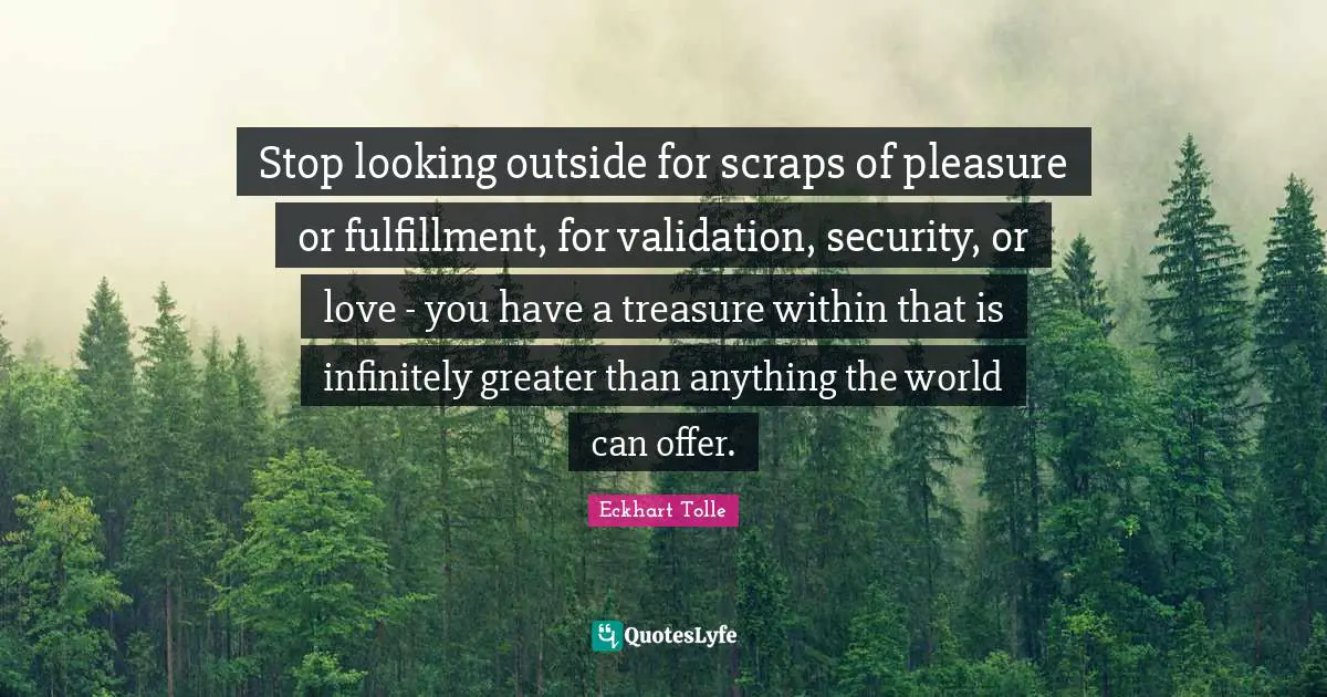 Eckhart Tolle Quotes: Stop looking outside for scraps of pleasure or fulfillment, for validation, security, or love - you have a treasure within that is infinitely greater than anything the world can offer.