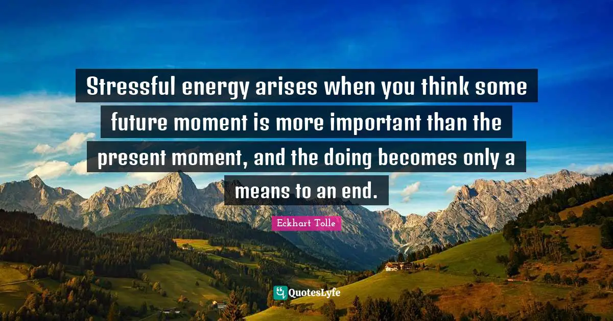Stressful energy arises when you think some future moment is more important than the present moment, and the doing becomes only a means to an end.