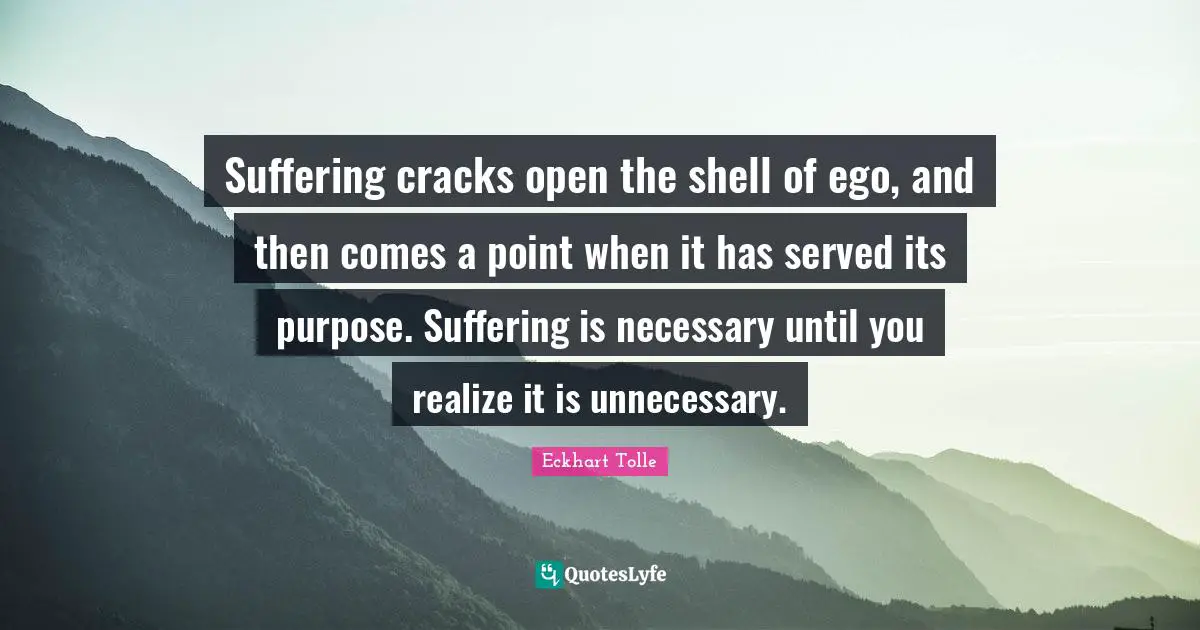 Suffering cracks open the shell of ego, and then comes a point when it has served its purpose. Suffering is necessary until you realize it is unnecessary.