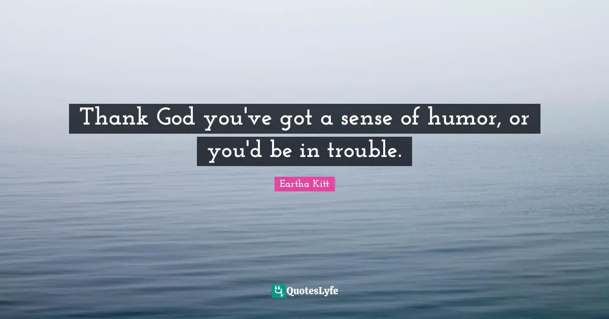 Thank God you've got a sense of humor, or you'd be in trouble.