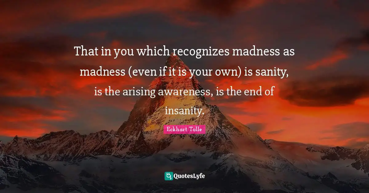 That in you which recognizes madness as madness (even if it is your own) is sanity, is the arising awareness, is the end of insanity.