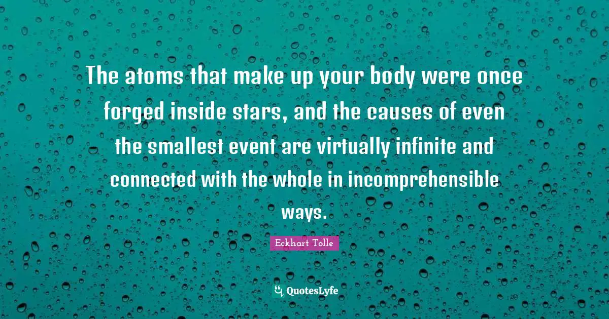 Forged Quotes: "The atoms that make up your body were once forged inside stars, and the causes of even the smallest event are virtually infinite and connected with the whole in incomprehensible ways."