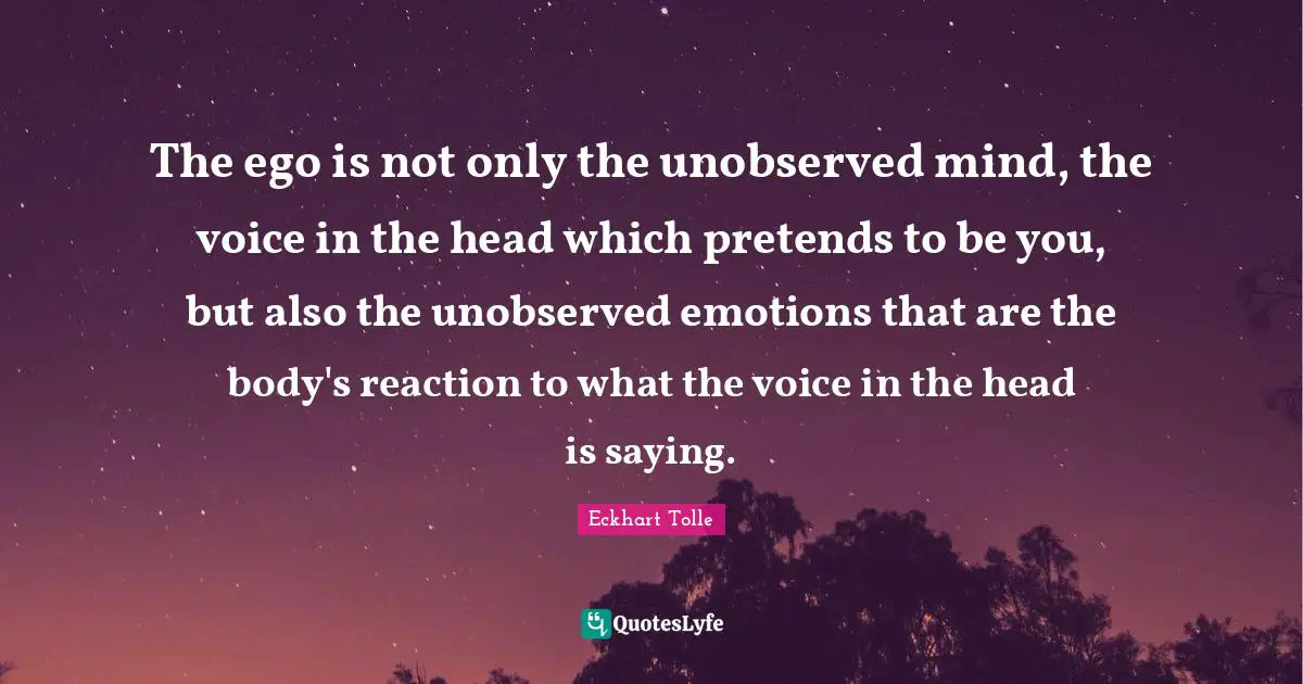 The ego is not only the unobserved mind, the voice in the head which pretends to be you, but also the unobserved emotions that are the body's reaction to what the voice in the head is saying.