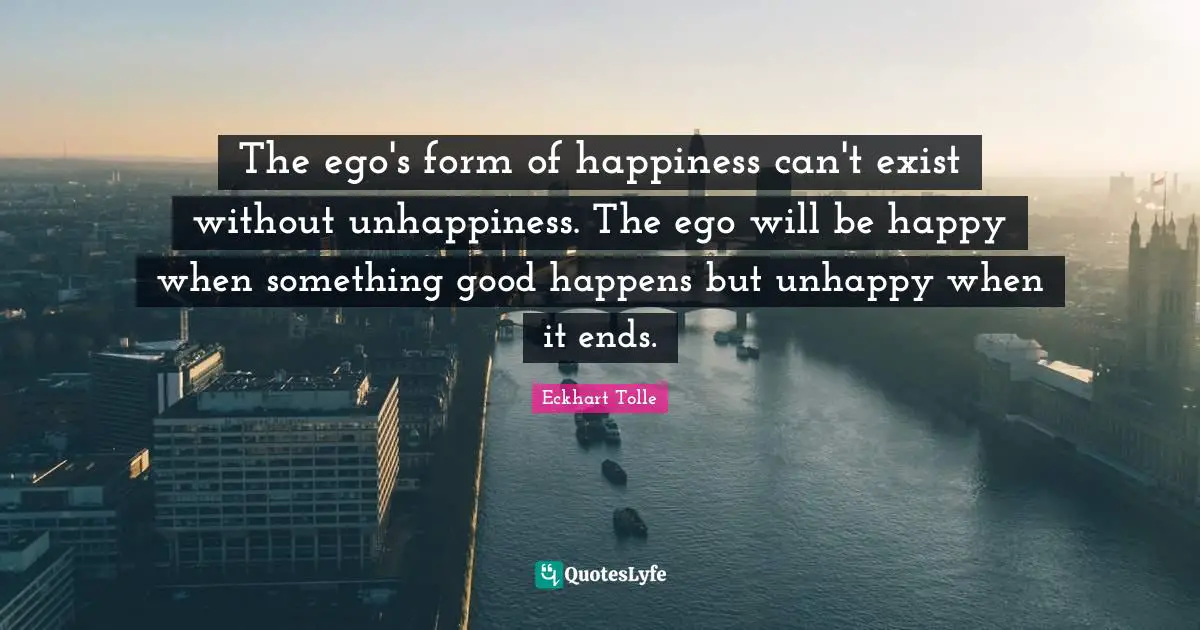 The ego's form of happiness can't exist without unhappiness. The ego will be happy when something good happens but unhappy when it ends.
