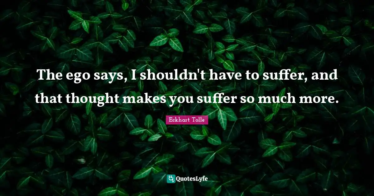 The ego says, I shouldn't have to suffer, and that thought makes you suffer so much more.
