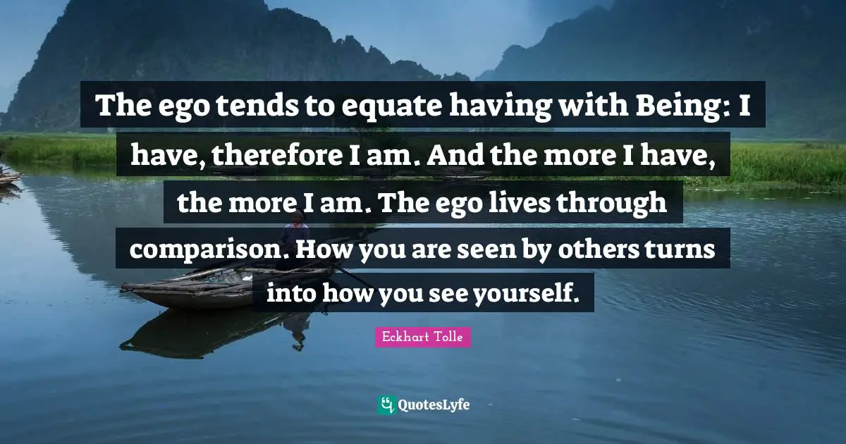 The ego tends to equate having with Being: I have, therefore I am. And the more I have, the more I am. The ego lives through comparison. How you are seen by others turns into how you see yourself.