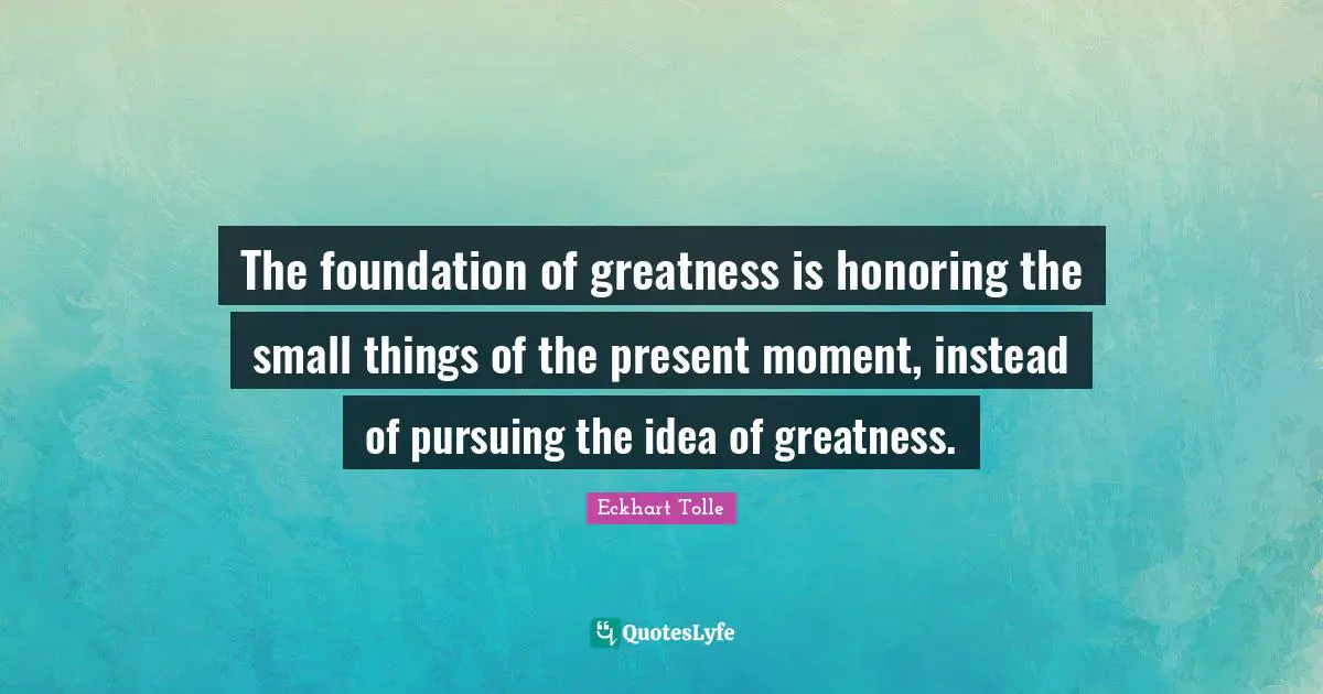 The foundation of greatness is honoring the small things of the present moment, instead of pursuing the idea of greatness.