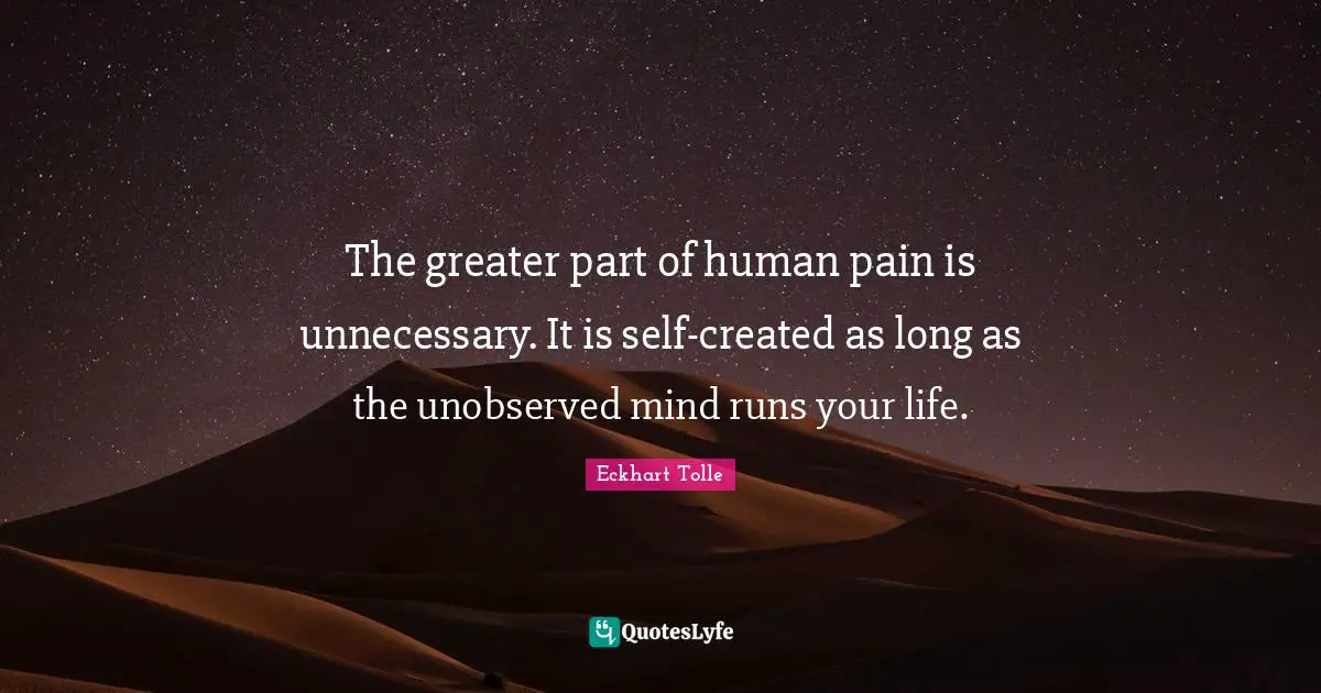 The greater part of human pain is unnecessary. It is self-created as long as the unobserved mind runs your life.