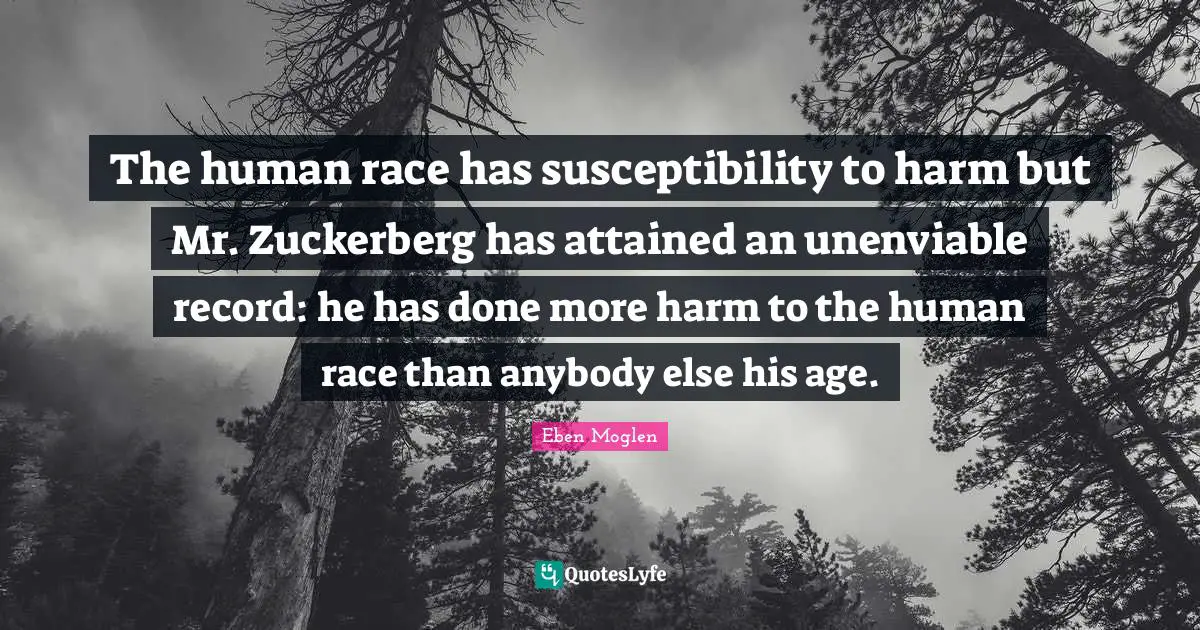 The human race has susceptibility to harm but Mr. Zuckerberg has attained an unenviable record: he has done more harm to the human race than anybody else his age.