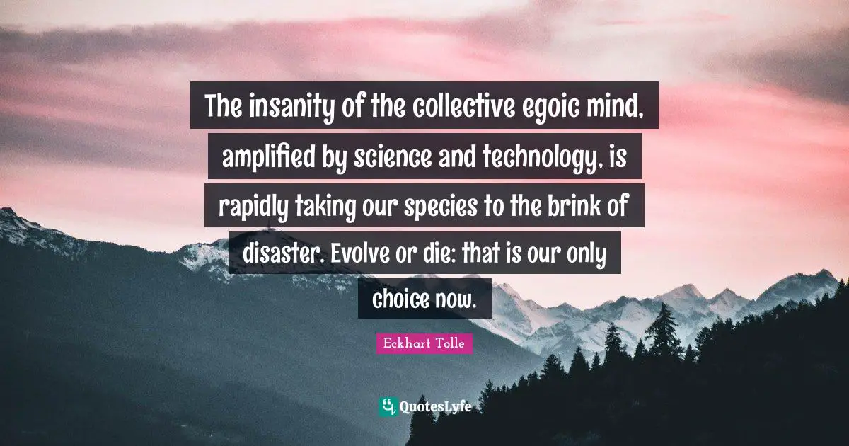 The insanity of the collective egoic mind, amplified by science and technology, is rapidly taking our species to the brink of disaster. Evolve or die: that is our only choice now.
