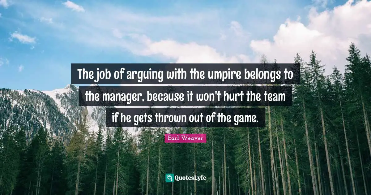 The job of arguing with the umpire belongs to the manager, because it won't hurt the team if he gets thrown out of the game.