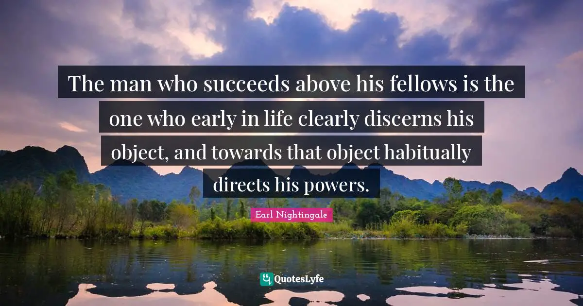 The man who succeeds above his fellows is the one who early in life clearly discerns his object, and towards that object habitually directs his powers.