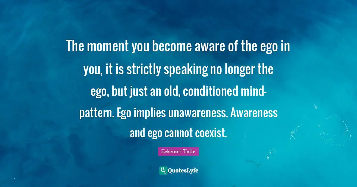 Eckhart Tolle Quotes: "The moment you become aware of the ego in you, it is strictly speaking no longer the ego, but just an old, conditioned mind-pattern. Ego implies unawareness. Awareness and ego cannot coexist."