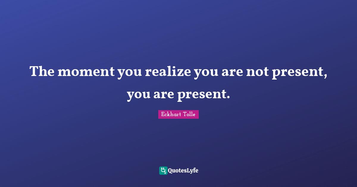 The moment you realize you are not present, you are present.