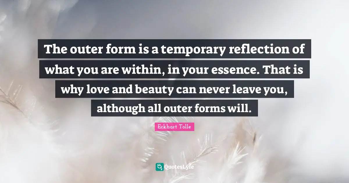 Beauty Within Quotes: "The outer form is a temporary reflection of what you are within, in your essence. That is why love and beauty can never leave you, although all outer forms will."