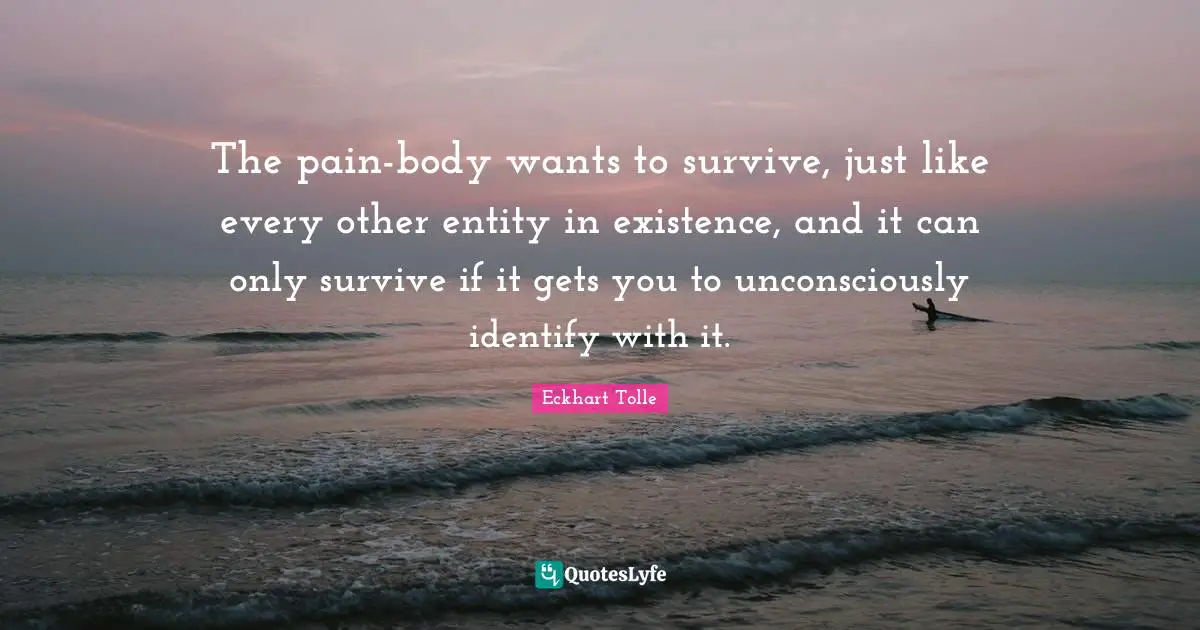 The pain-body wants to survive, just like every other entity in existence, and it can only survive if it gets you to unconsciously identify with it.