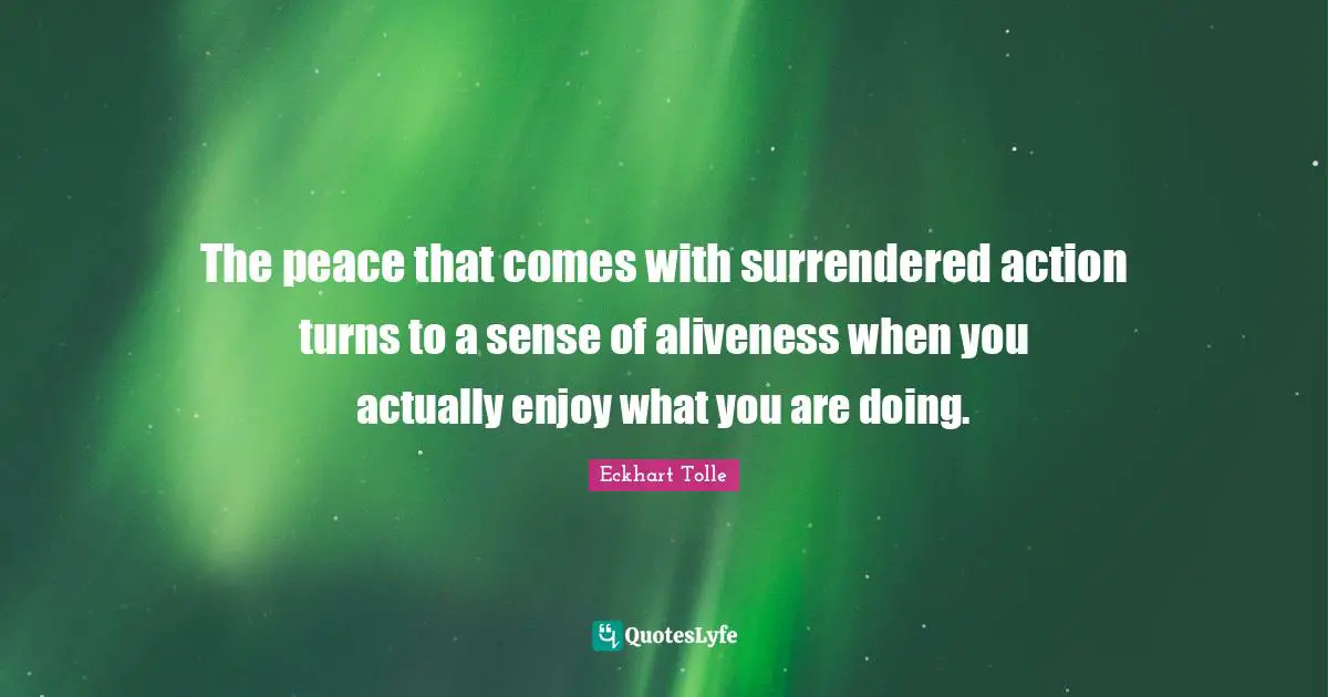 The peace that comes with surrendered action turns to a sense of aliveness when you actually enjoy what you are doing.