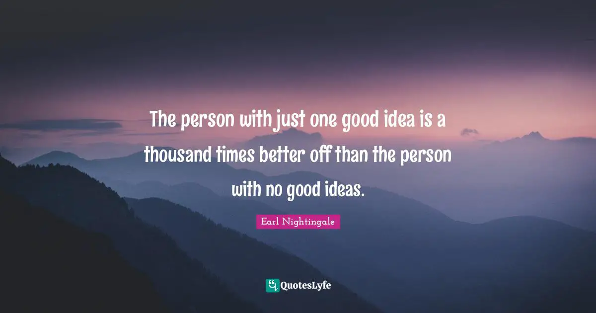 The person with just one good idea is a thousand times better off than the person with no good ideas.