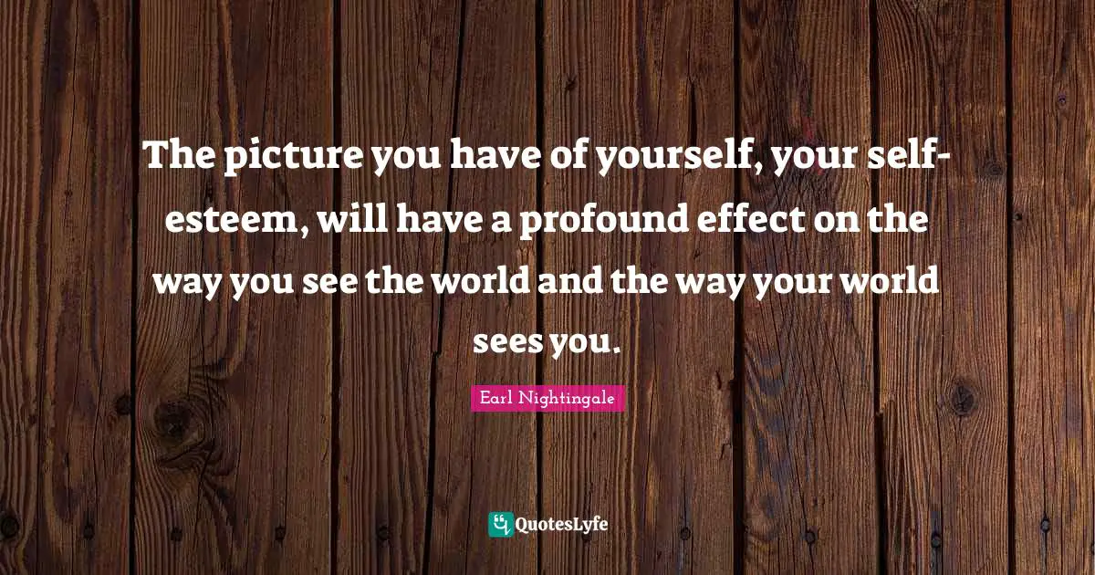 The picture you have of yourself, your self-esteem, will have a profound effect on the way you see the world and the way your world sees you.