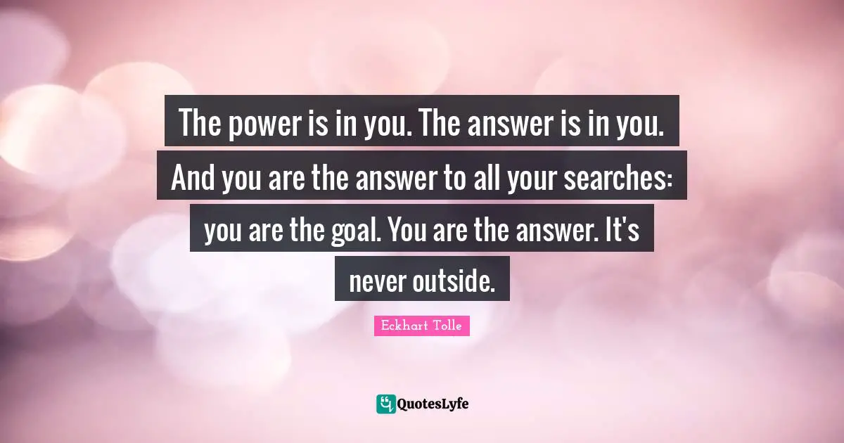 Eckhart Tolle Quotes: "The power is in you. The answer is in you. And you are the answer to all your searches: you are the goal. You are the answer. It's never outside."
