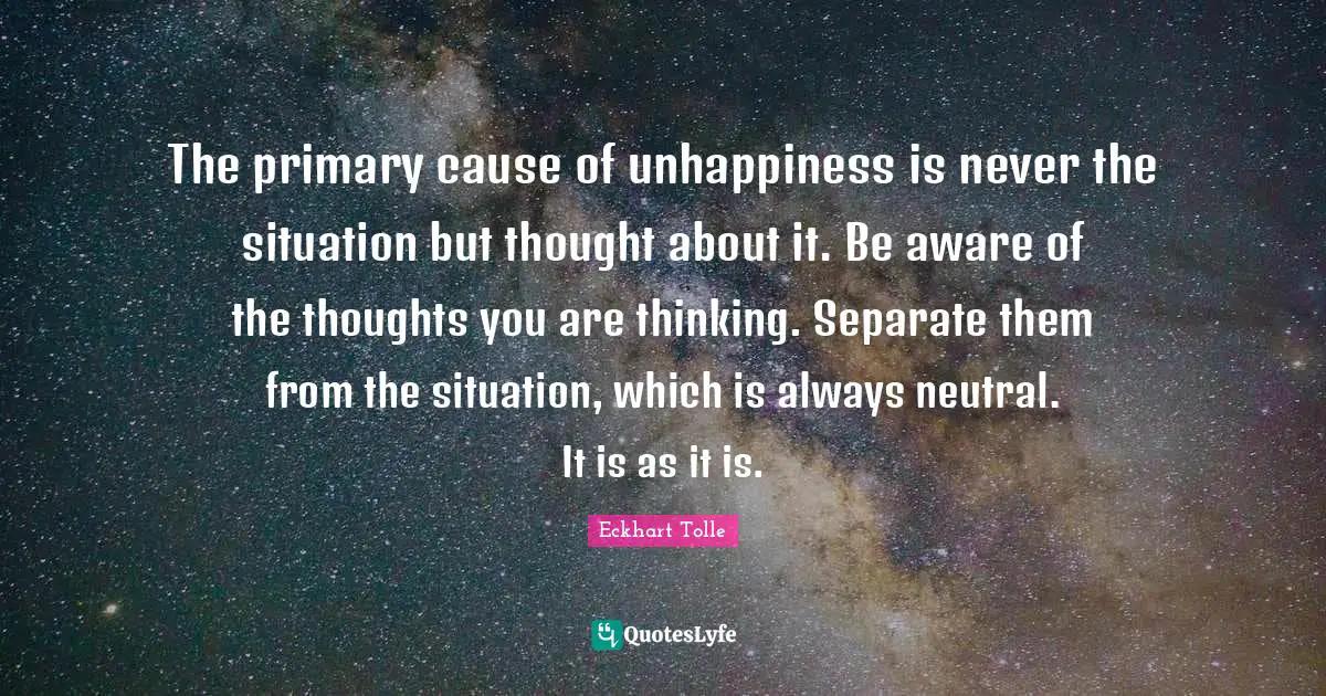 The primary cause of unhappiness is never the situation but thought about it. Be aware of the thoughts you are thinking. Separate them from the situation, which is always neutral. It is as it is.