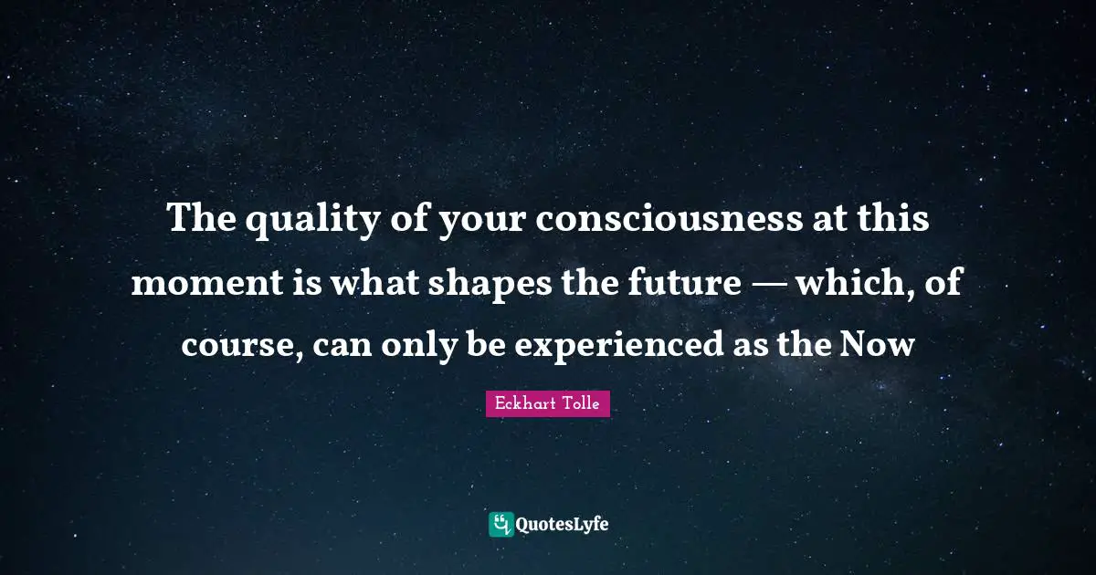 The quality of your consciousness at this moment is what shapes the future — which, of course, can only be experienced as the Now