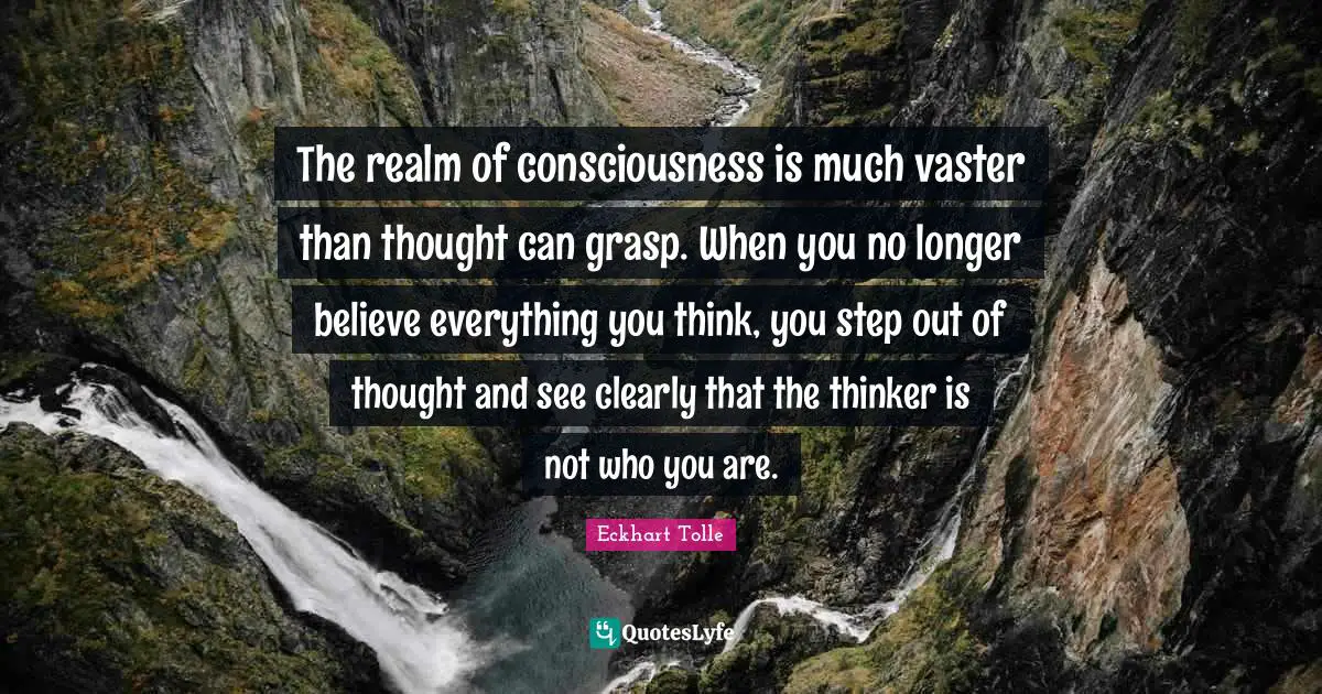 The realm of consciousness is much vaster than thought can grasp. When you no longer believe everything you think, you step out of thought and see clearly that the thinker is not who you are.