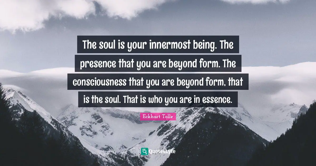 The soul is your innermost being. The presence that you are beyond form. The consciousness that you are beyond form, that is the soul. That is who you are in essence.