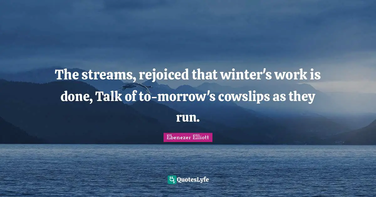 The streams, rejoiced that winter's work is done, Talk of to-morrow's cowslips as they run.