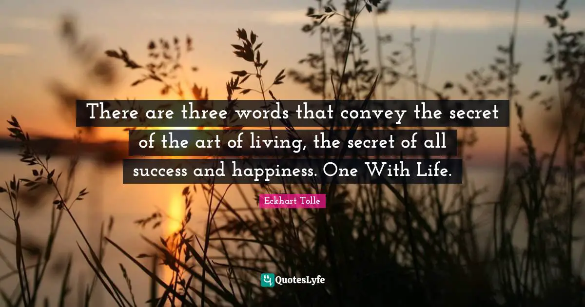 There are three words that convey the secret of the art of living, the secret of all success and happiness. One With Life.