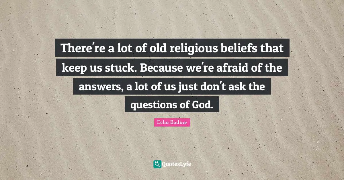 There're a lot of old religious beliefs that keep us stuck. Because we're afraid of the answers, a lot of us just don't ask the questions of God.