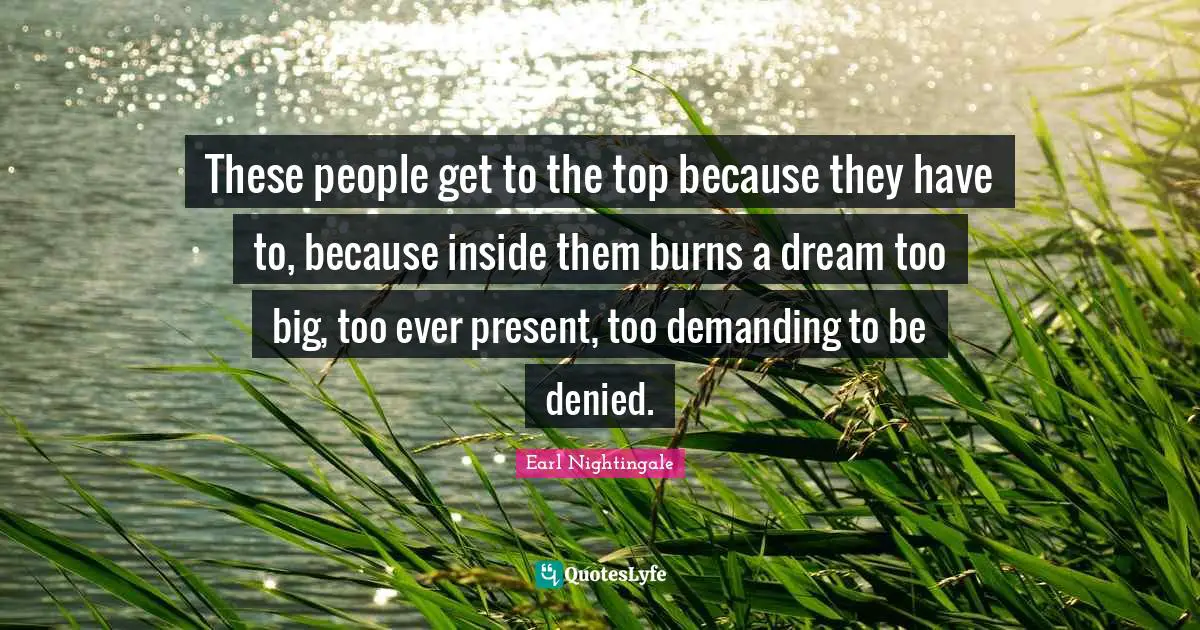 These people get to the top because they have to, because inside them burns a dream too big, too ever present, too demanding to be denied.