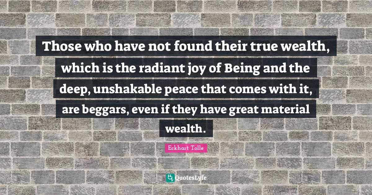 Those who have not found their true wealth, which is the radiant joy of Being and the deep, unshakable peace that comes with it, are beggars, even if they have great material wealth.